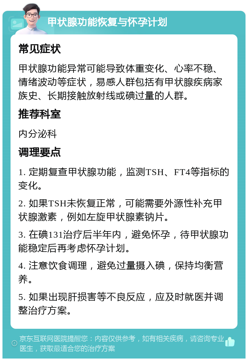 甲状腺功能恢复与怀孕计划 常见症状 甲状腺功能异常可能导致体重变化、心率不稳、情绪波动等症状，易感人群包括有甲状腺疾病家族史、长期接触放射线或碘过量的人群。 推荐科室 内分泌科 调理要点 1. 定期复查甲状腺功能，监测TSH、FT4等指标的变化。 2. 如果TSH未恢复正常，可能需要外源性补充甲状腺激素，例如左旋甲状腺素钠片。 3. 在碘131治疗后半年内，避免怀孕，待甲状腺功能稳定后再考虑怀孕计划。 4. 注意饮食调理，避免过量摄入碘，保持均衡营养。 5. 如果出现肝损害等不良反应，应及时就医并调整治疗方案。