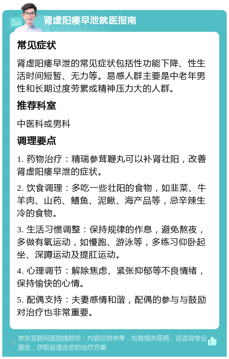 肾虚阳痿早泄就医指南 常见症状 肾虚阳痿早泄的常见症状包括性功能下降、性生活时间短暂、无力等。易感人群主要是中老年男性和长期过度劳累或精神压力大的人群。 推荐科室 中医科或男科 调理要点 1. 药物治疗：精瑞参茸鞭丸可以补肾壮阳，改善肾虚阳痿早泄的症状。 2. 饮食调理：多吃一些壮阳的食物，如韭菜、牛羊肉、山药、鳝鱼、泥鳅、海产品等，忌辛辣生冷的食物。 3. 生活习惯调整：保持规律的作息，避免熬夜，多做有氧运动，如慢跑、游泳等，多练习仰卧起坐、深蹲运动及提肛运动。 4. 心理调节：解除焦虑、紧张抑郁等不良情绪，保持愉快的心情。 5. 配偶支持：夫妻感情和谐，配偶的参与与鼓励对治疗也非常重要。