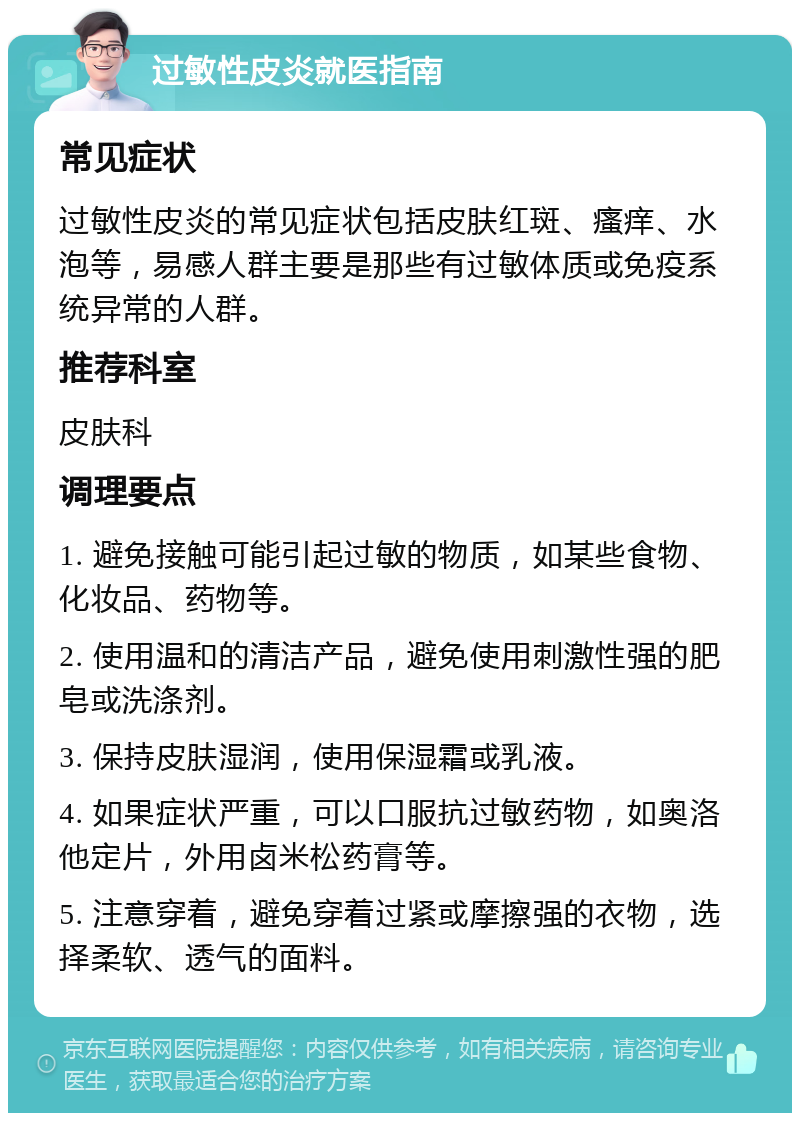 过敏性皮炎就医指南 常见症状 过敏性皮炎的常见症状包括皮肤红斑、瘙痒、水泡等，易感人群主要是那些有过敏体质或免疫系统异常的人群。 推荐科室 皮肤科 调理要点 1. 避免接触可能引起过敏的物质，如某些食物、化妆品、药物等。 2. 使用温和的清洁产品，避免使用刺激性强的肥皂或洗涤剂。 3. 保持皮肤湿润，使用保湿霜或乳液。 4. 如果症状严重，可以口服抗过敏药物，如奥洛他定片，外用卤米松药膏等。 5. 注意穿着，避免穿着过紧或摩擦强的衣物，选择柔软、透气的面料。