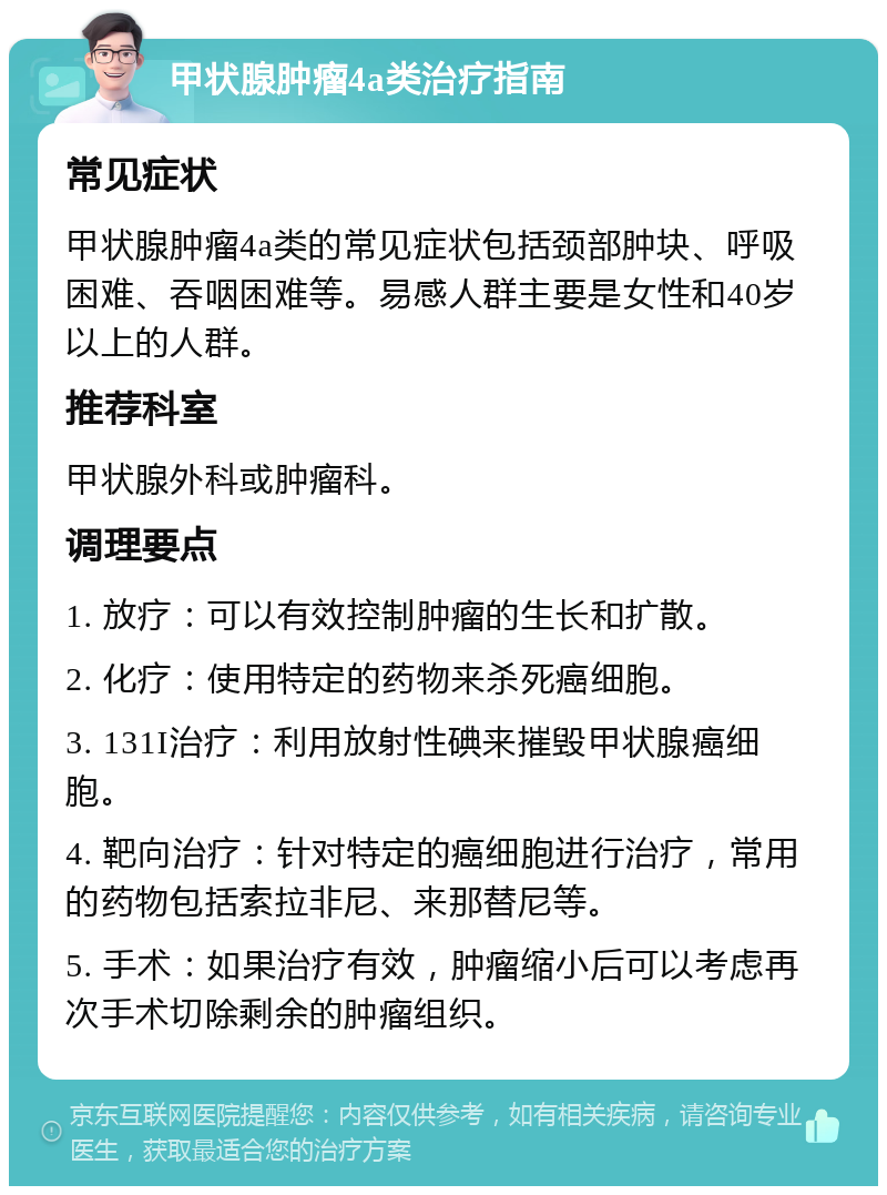 甲状腺肿瘤4a类治疗指南 常见症状 甲状腺肿瘤4a类的常见症状包括颈部肿块、呼吸困难、吞咽困难等。易感人群主要是女性和40岁以上的人群。 推荐科室 甲状腺外科或肿瘤科。 调理要点 1. 放疗：可以有效控制肿瘤的生长和扩散。 2. 化疗：使用特定的药物来杀死癌细胞。 3. 131I治疗：利用放射性碘来摧毁甲状腺癌细胞。 4. 靶向治疗：针对特定的癌细胞进行治疗，常用的药物包括索拉非尼、来那替尼等。 5. 手术：如果治疗有效，肿瘤缩小后可以考虑再次手术切除剩余的肿瘤组织。