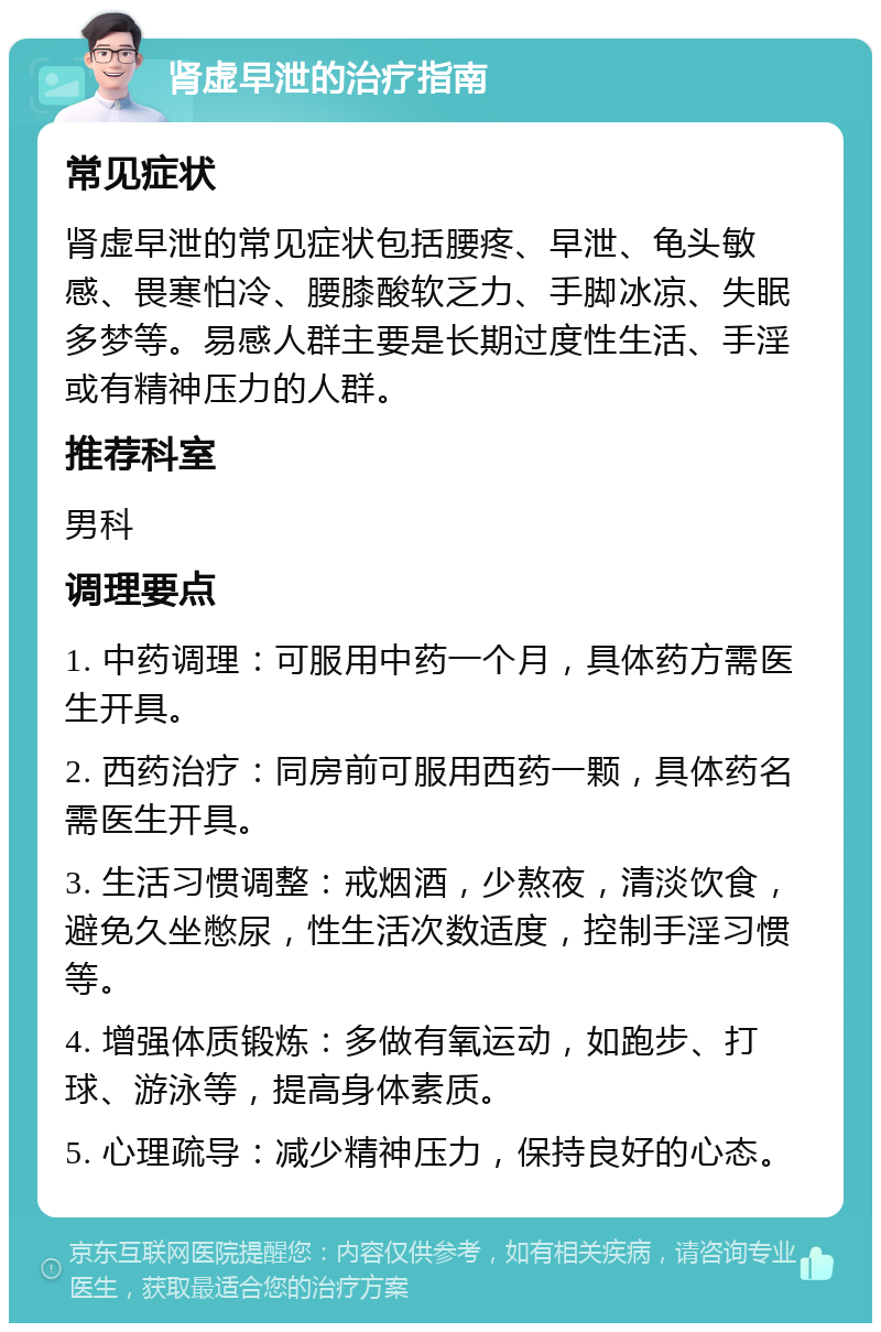 肾虚早泄的治疗指南 常见症状 肾虚早泄的常见症状包括腰疼、早泄、龟头敏感、畏寒怕冷、腰膝酸软乏力、手脚冰凉、失眠多梦等。易感人群主要是长期过度性生活、手淫或有精神压力的人群。 推荐科室 男科 调理要点 1. 中药调理：可服用中药一个月，具体药方需医生开具。 2. 西药治疗：同房前可服用西药一颗，具体药名需医生开具。 3. 生活习惯调整：戒烟酒，少熬夜，清淡饮食，避免久坐憋尿，性生活次数适度，控制手淫习惯等。 4. 增强体质锻炼：多做有氧运动，如跑步、打球、游泳等，提高身体素质。 5. 心理疏导：减少精神压力，保持良好的心态。