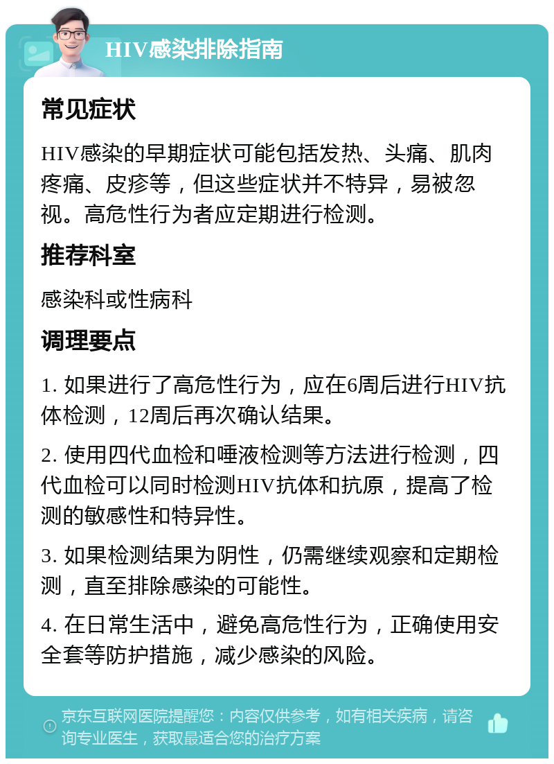 HIV感染排除指南 常见症状 HIV感染的早期症状可能包括发热、头痛、肌肉疼痛、皮疹等，但这些症状并不特异，易被忽视。高危性行为者应定期进行检测。 推荐科室 感染科或性病科 调理要点 1. 如果进行了高危性行为，应在6周后进行HIV抗体检测，12周后再次确认结果。 2. 使用四代血检和唾液检测等方法进行检测，四代血检可以同时检测HIV抗体和抗原，提高了检测的敏感性和特异性。 3. 如果检测结果为阴性，仍需继续观察和定期检测，直至排除感染的可能性。 4. 在日常生活中，避免高危性行为，正确使用安全套等防护措施，减少感染的风险。