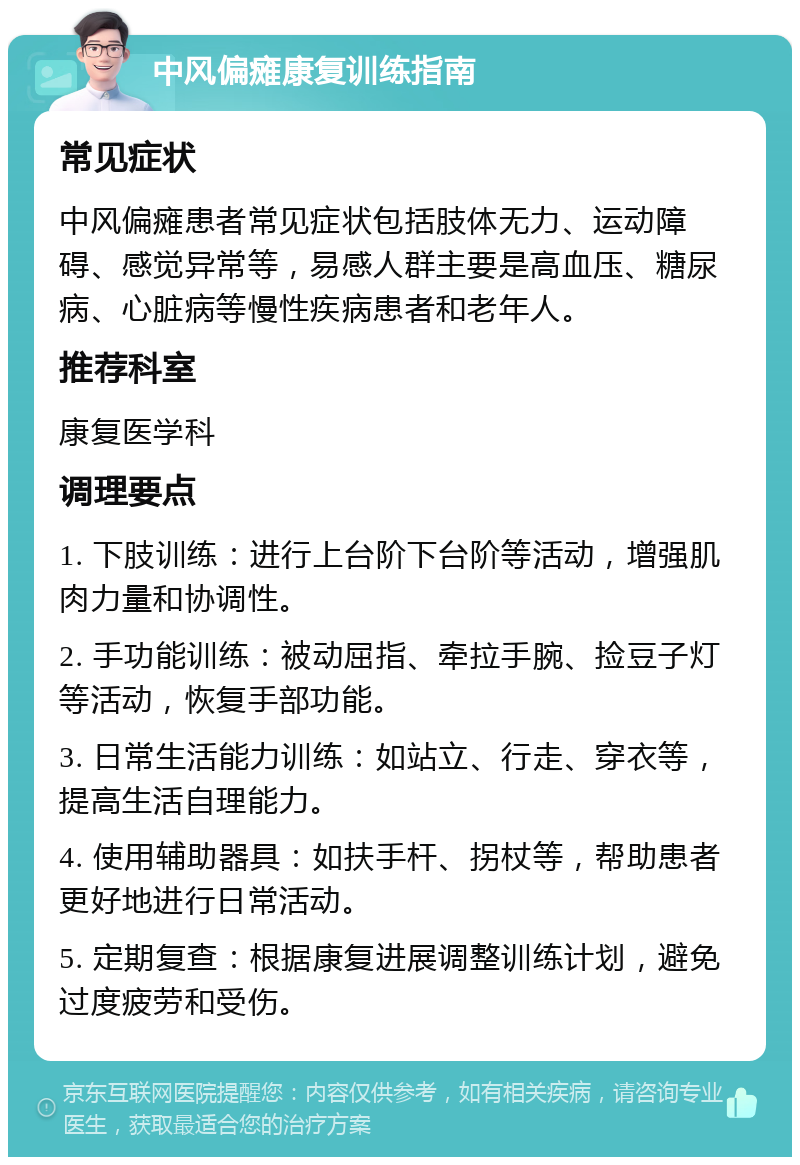 中风偏瘫康复训练指南 常见症状 中风偏瘫患者常见症状包括肢体无力、运动障碍、感觉异常等，易感人群主要是高血压、糖尿病、心脏病等慢性疾病患者和老年人。 推荐科室 康复医学科 调理要点 1. 下肢训练：进行上台阶下台阶等活动，增强肌肉力量和协调性。 2. 手功能训练：被动屈指、牵拉手腕、捡豆子灯等活动，恢复手部功能。 3. 日常生活能力训练：如站立、行走、穿衣等，提高生活自理能力。 4. 使用辅助器具：如扶手杆、拐杖等，帮助患者更好地进行日常活动。 5. 定期复查：根据康复进展调整训练计划，避免过度疲劳和受伤。