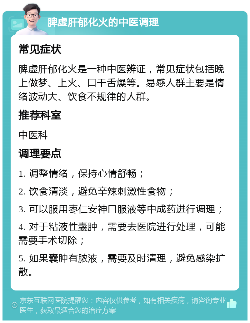 脾虚肝郁化火的中医调理 常见症状 脾虚肝郁化火是一种中医辨证，常见症状包括晚上做梦、上火、口干舌燥等。易感人群主要是情绪波动大、饮食不规律的人群。 推荐科室 中医科 调理要点 1. 调整情绪，保持心情舒畅； 2. 饮食清淡，避免辛辣刺激性食物； 3. 可以服用枣仁安神口服液等中成药进行调理； 4. 对于粘液性囊肿，需要去医院进行处理，可能需要手术切除； 5. 如果囊肿有脓液，需要及时清理，避免感染扩散。