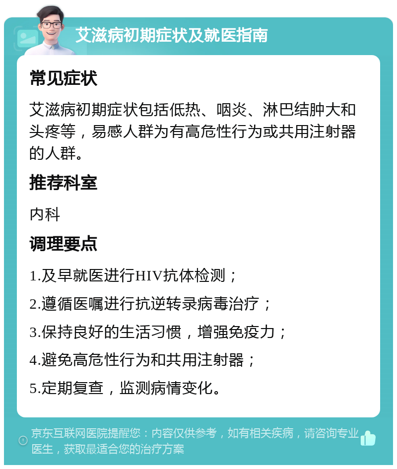 艾滋病初期症状及就医指南 常见症状 艾滋病初期症状包括低热、咽炎、淋巴结肿大和头疼等，易感人群为有高危性行为或共用注射器的人群。 推荐科室 内科 调理要点 1.及早就医进行HIV抗体检测； 2.遵循医嘱进行抗逆转录病毒治疗； 3.保持良好的生活习惯，增强免疫力； 4.避免高危性行为和共用注射器； 5.定期复查，监测病情变化。