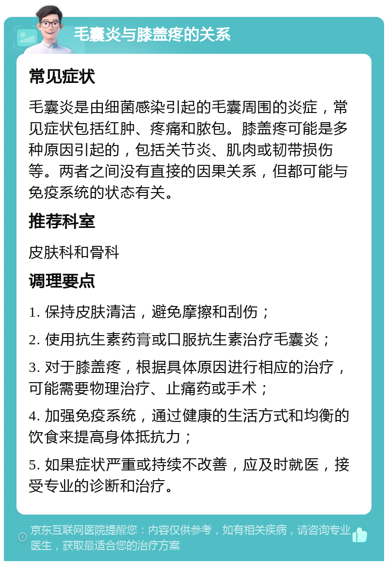 毛囊炎与膝盖疼的关系 常见症状 毛囊炎是由细菌感染引起的毛囊周围的炎症，常见症状包括红肿、疼痛和脓包。膝盖疼可能是多种原因引起的，包括关节炎、肌肉或韧带损伤等。两者之间没有直接的因果关系，但都可能与免疫系统的状态有关。 推荐科室 皮肤科和骨科 调理要点 1. 保持皮肤清洁，避免摩擦和刮伤； 2. 使用抗生素药膏或口服抗生素治疗毛囊炎； 3. 对于膝盖疼，根据具体原因进行相应的治疗，可能需要物理治疗、止痛药或手术； 4. 加强免疫系统，通过健康的生活方式和均衡的饮食来提高身体抵抗力； 5. 如果症状严重或持续不改善，应及时就医，接受专业的诊断和治疗。