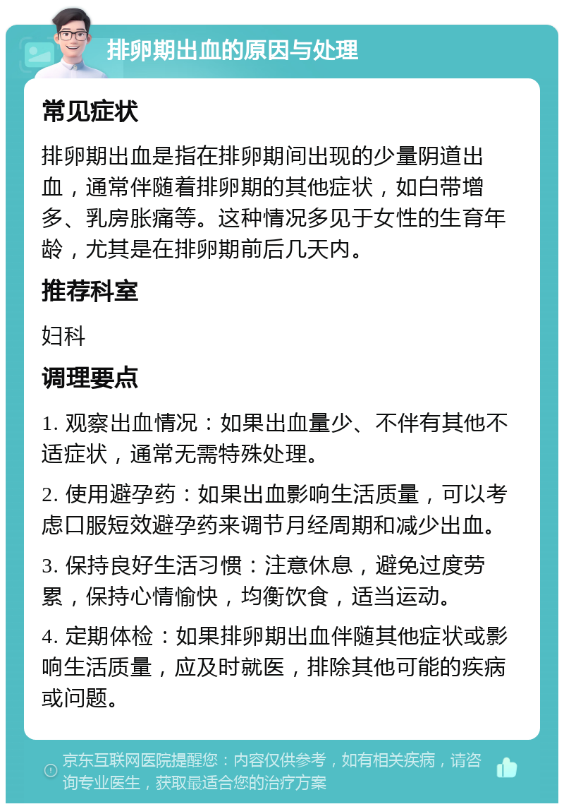 排卵期出血的原因与处理 常见症状 排卵期出血是指在排卵期间出现的少量阴道出血，通常伴随着排卵期的其他症状，如白带增多、乳房胀痛等。这种情况多见于女性的生育年龄，尤其是在排卵期前后几天内。 推荐科室 妇科 调理要点 1. 观察出血情况：如果出血量少、不伴有其他不适症状，通常无需特殊处理。 2. 使用避孕药：如果出血影响生活质量，可以考虑口服短效避孕药来调节月经周期和减少出血。 3. 保持良好生活习惯：注意休息，避免过度劳累，保持心情愉快，均衡饮食，适当运动。 4. 定期体检：如果排卵期出血伴随其他症状或影响生活质量，应及时就医，排除其他可能的疾病或问题。