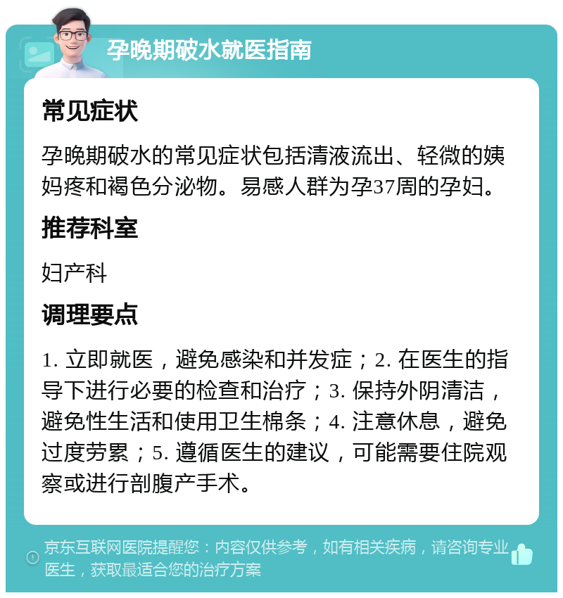 孕晚期破水就医指南 常见症状 孕晚期破水的常见症状包括清液流出、轻微的姨妈疼和褐色分泌物。易感人群为孕37周的孕妇。 推荐科室 妇产科 调理要点 1. 立即就医，避免感染和并发症；2. 在医生的指导下进行必要的检查和治疗；3. 保持外阴清洁，避免性生活和使用卫生棉条；4. 注意休息，避免过度劳累；5. 遵循医生的建议，可能需要住院观察或进行剖腹产手术。