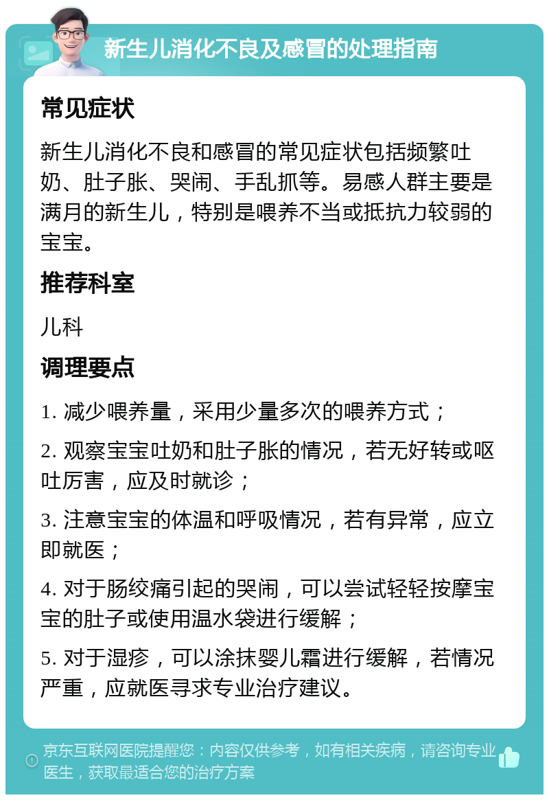 新生儿消化不良及感冒的处理指南 常见症状 新生儿消化不良和感冒的常见症状包括频繁吐奶、肚子胀、哭闹、手乱抓等。易感人群主要是满月的新生儿，特别是喂养不当或抵抗力较弱的宝宝。 推荐科室 儿科 调理要点 1. 减少喂养量，采用少量多次的喂养方式； 2. 观察宝宝吐奶和肚子胀的情况，若无好转或呕吐厉害，应及时就诊； 3. 注意宝宝的体温和呼吸情况，若有异常，应立即就医； 4. 对于肠绞痛引起的哭闹，可以尝试轻轻按摩宝宝的肚子或使用温水袋进行缓解； 5. 对于湿疹，可以涂抹婴儿霜进行缓解，若情况严重，应就医寻求专业治疗建议。