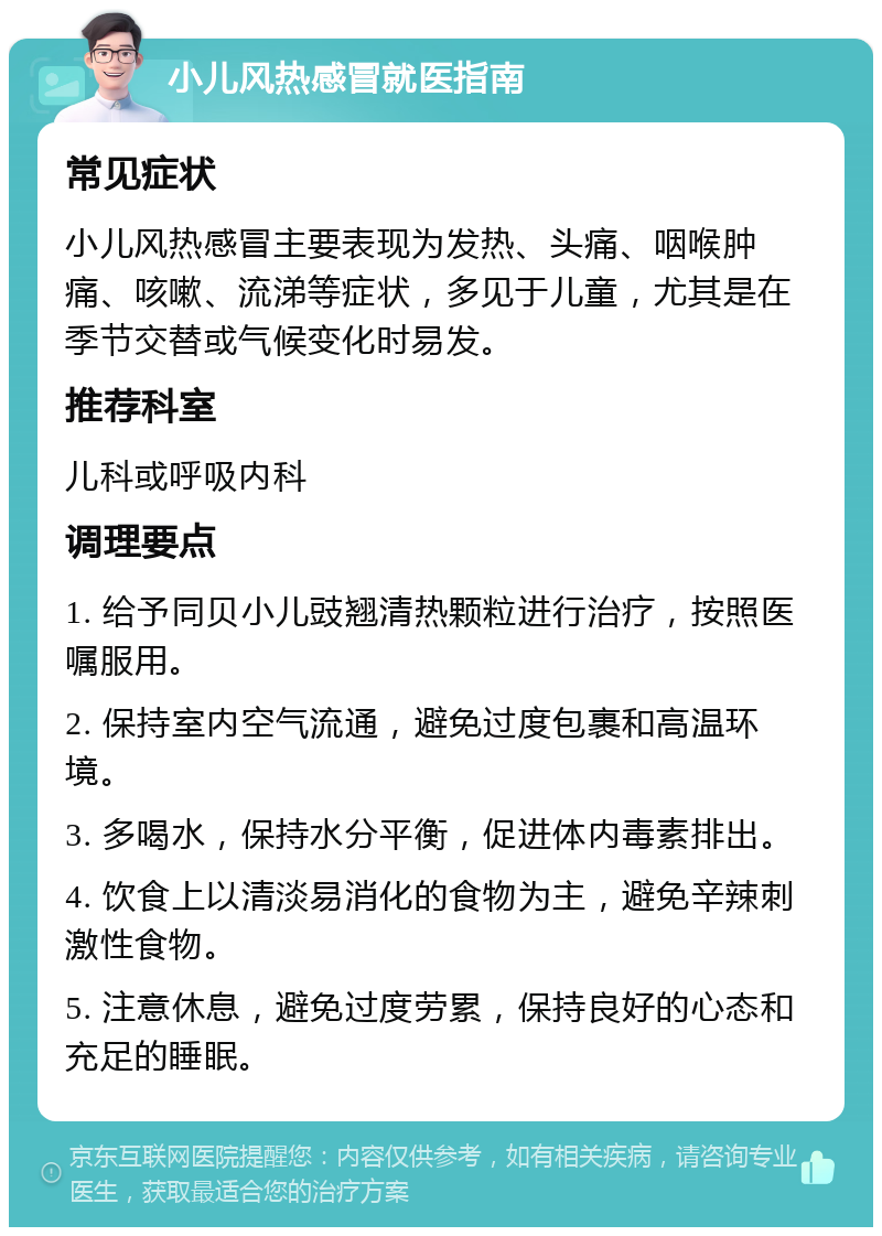 小儿风热感冒就医指南 常见症状 小儿风热感冒主要表现为发热、头痛、咽喉肿痛、咳嗽、流涕等症状，多见于儿童，尤其是在季节交替或气候变化时易发。 推荐科室 儿科或呼吸内科 调理要点 1. 给予同贝小儿豉翘清热颗粒进行治疗，按照医嘱服用。 2. 保持室内空气流通，避免过度包裹和高温环境。 3. 多喝水，保持水分平衡，促进体内毒素排出。 4. 饮食上以清淡易消化的食物为主，避免辛辣刺激性食物。 5. 注意休息，避免过度劳累，保持良好的心态和充足的睡眠。