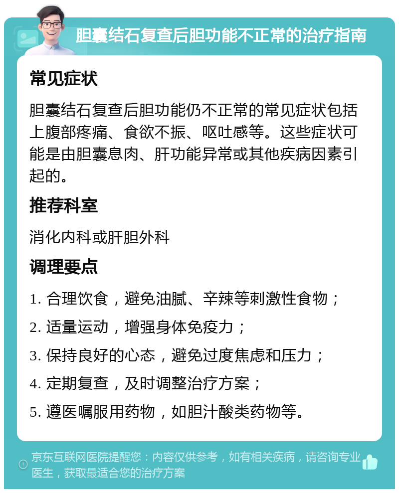 胆囊结石复查后胆功能不正常的治疗指南 常见症状 胆囊结石复查后胆功能仍不正常的常见症状包括上腹部疼痛、食欲不振、呕吐感等。这些症状可能是由胆囊息肉、肝功能异常或其他疾病因素引起的。 推荐科室 消化内科或肝胆外科 调理要点 1. 合理饮食，避免油腻、辛辣等刺激性食物； 2. 适量运动，增强身体免疫力； 3. 保持良好的心态，避免过度焦虑和压力； 4. 定期复查，及时调整治疗方案； 5. 遵医嘱服用药物，如胆汁酸类药物等。