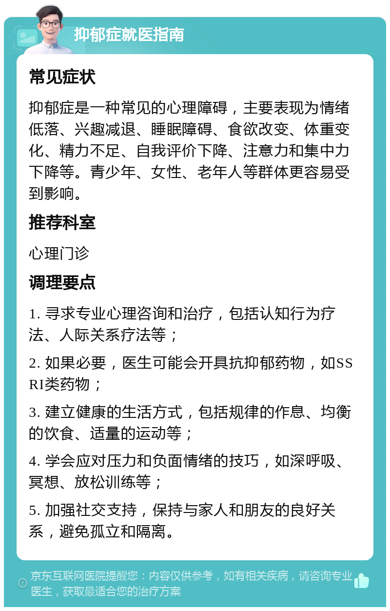 抑郁症就医指南 常见症状 抑郁症是一种常见的心理障碍，主要表现为情绪低落、兴趣减退、睡眠障碍、食欲改变、体重变化、精力不足、自我评价下降、注意力和集中力下降等。青少年、女性、老年人等群体更容易受到影响。 推荐科室 心理门诊 调理要点 1. 寻求专业心理咨询和治疗，包括认知行为疗法、人际关系疗法等； 2. 如果必要，医生可能会开具抗抑郁药物，如SSRI类药物； 3. 建立健康的生活方式，包括规律的作息、均衡的饮食、适量的运动等； 4. 学会应对压力和负面情绪的技巧，如深呼吸、冥想、放松训练等； 5. 加强社交支持，保持与家人和朋友的良好关系，避免孤立和隔离。