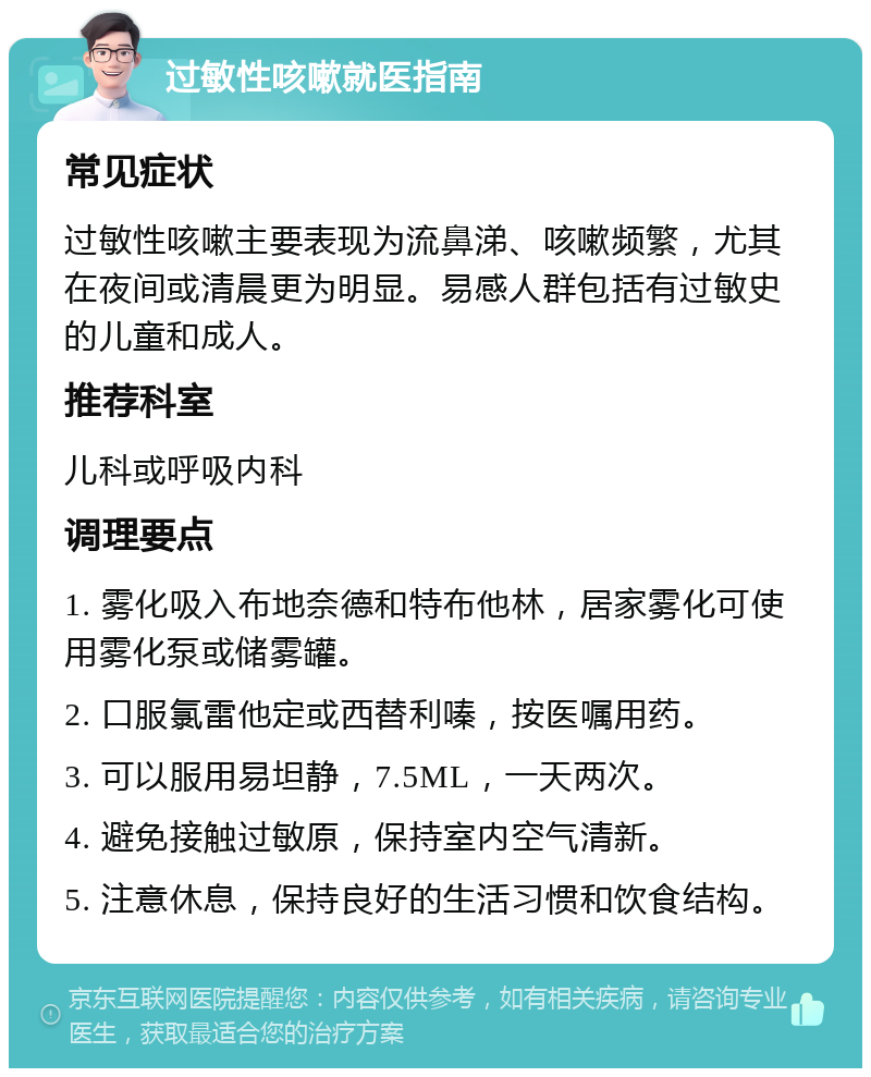 过敏性咳嗽就医指南 常见症状 过敏性咳嗽主要表现为流鼻涕、咳嗽频繁，尤其在夜间或清晨更为明显。易感人群包括有过敏史的儿童和成人。 推荐科室 儿科或呼吸内科 调理要点 1. 雾化吸入布地奈德和特布他林，居家雾化可使用雾化泵或储雾罐。 2. 口服氯雷他定或西替利嗪，按医嘱用药。 3. 可以服用易坦静，7.5ML，一天两次。 4. 避免接触过敏原，保持室内空气清新。 5. 注意休息，保持良好的生活习惯和饮食结构。