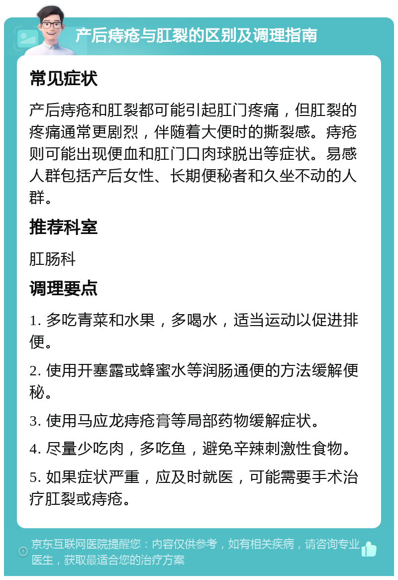 产后痔疮与肛裂的区别及调理指南 常见症状 产后痔疮和肛裂都可能引起肛门疼痛，但肛裂的疼痛通常更剧烈，伴随着大便时的撕裂感。痔疮则可能出现便血和肛门口肉球脱出等症状。易感人群包括产后女性、长期便秘者和久坐不动的人群。 推荐科室 肛肠科 调理要点 1. 多吃青菜和水果，多喝水，适当运动以促进排便。 2. 使用开塞露或蜂蜜水等润肠通便的方法缓解便秘。 3. 使用马应龙痔疮膏等局部药物缓解症状。 4. 尽量少吃肉，多吃鱼，避免辛辣刺激性食物。 5. 如果症状严重，应及时就医，可能需要手术治疗肛裂或痔疮。