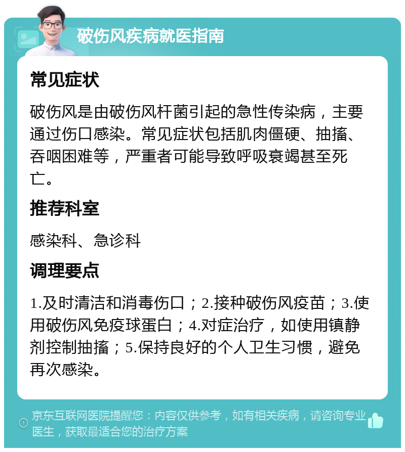 破伤风疾病就医指南 常见症状 破伤风是由破伤风杆菌引起的急性传染病，主要通过伤口感染。常见症状包括肌肉僵硬、抽搐、吞咽困难等，严重者可能导致呼吸衰竭甚至死亡。 推荐科室 感染科、急诊科 调理要点 1.及时清洁和消毒伤口；2.接种破伤风疫苗；3.使用破伤风免疫球蛋白；4.对症治疗，如使用镇静剂控制抽搐；5.保持良好的个人卫生习惯，避免再次感染。