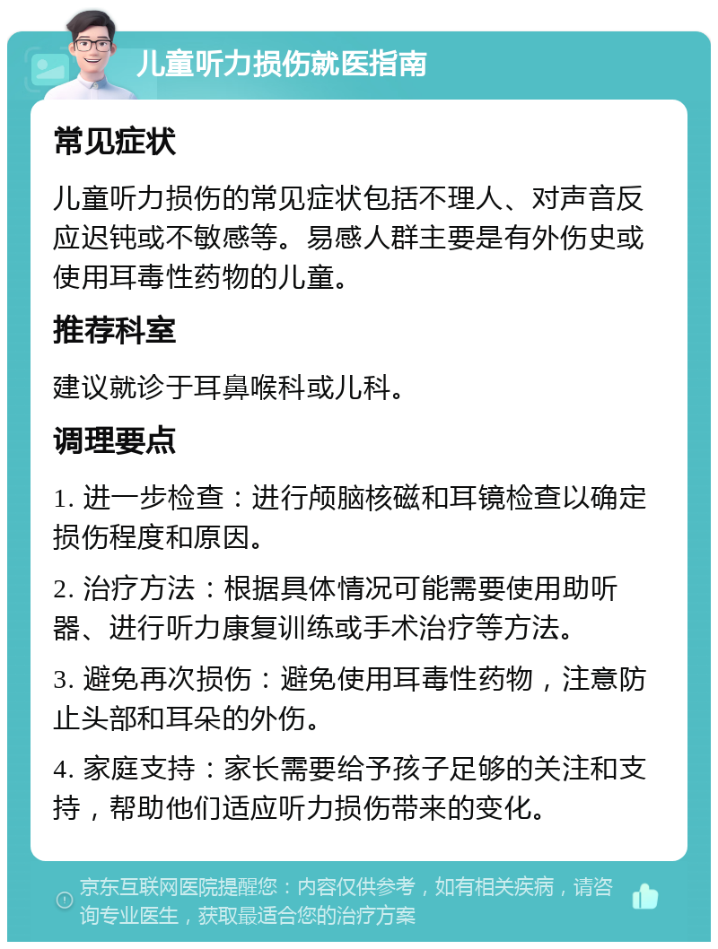 儿童听力损伤就医指南 常见症状 儿童听力损伤的常见症状包括不理人、对声音反应迟钝或不敏感等。易感人群主要是有外伤史或使用耳毒性药物的儿童。 推荐科室 建议就诊于耳鼻喉科或儿科。 调理要点 1. 进一步检查：进行颅脑核磁和耳镜检查以确定损伤程度和原因。 2. 治疗方法：根据具体情况可能需要使用助听器、进行听力康复训练或手术治疗等方法。 3. 避免再次损伤：避免使用耳毒性药物，注意防止头部和耳朵的外伤。 4. 家庭支持：家长需要给予孩子足够的关注和支持，帮助他们适应听力损伤带来的变化。