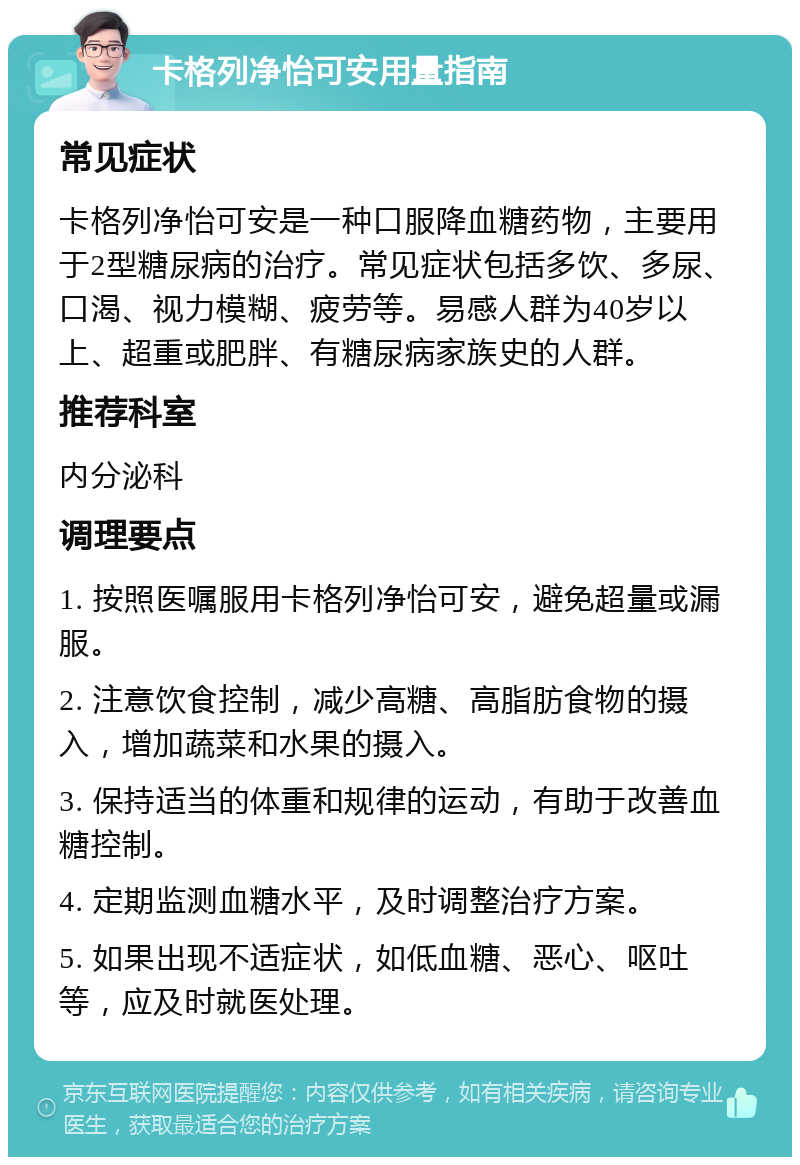 卡格列净怡可安用量指南 常见症状 卡格列净怡可安是一种口服降血糖药物，主要用于2型糖尿病的治疗。常见症状包括多饮、多尿、口渴、视力模糊、疲劳等。易感人群为40岁以上、超重或肥胖、有糖尿病家族史的人群。 推荐科室 内分泌科 调理要点 1. 按照医嘱服用卡格列净怡可安，避免超量或漏服。 2. 注意饮食控制，减少高糖、高脂肪食物的摄入，增加蔬菜和水果的摄入。 3. 保持适当的体重和规律的运动，有助于改善血糖控制。 4. 定期监测血糖水平，及时调整治疗方案。 5. 如果出现不适症状，如低血糖、恶心、呕吐等，应及时就医处理。