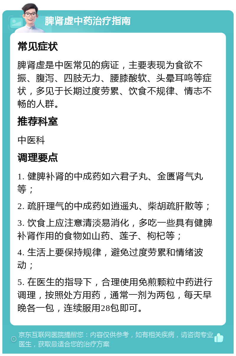 脾肾虚中药治疗指南 常见症状 脾肾虚是中医常见的病证，主要表现为食欲不振、腹泻、四肢无力、腰膝酸软、头晕耳鸣等症状，多见于长期过度劳累、饮食不规律、情志不畅的人群。 推荐科室 中医科 调理要点 1. 健脾补肾的中成药如六君子丸、金匮肾气丸等； 2. 疏肝理气的中成药如逍遥丸、柴胡疏肝散等； 3. 饮食上应注意清淡易消化，多吃一些具有健脾补肾作用的食物如山药、莲子、枸杞等； 4. 生活上要保持规律，避免过度劳累和情绪波动； 5. 在医生的指导下，合理使用免煎颗粒中药进行调理，按照处方用药，通常一剂为两包，每天早晚各一包，连续服用28包即可。