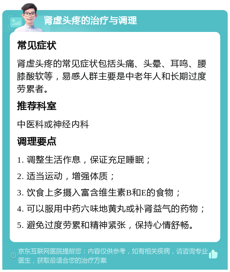 肾虚头疼的治疗与调理 常见症状 肾虚头疼的常见症状包括头痛、头晕、耳鸣、腰膝酸软等，易感人群主要是中老年人和长期过度劳累者。 推荐科室 中医科或神经内科 调理要点 1. 调整生活作息，保证充足睡眠； 2. 适当运动，增强体质； 3. 饮食上多摄入富含维生素B和E的食物； 4. 可以服用中药六味地黄丸或补肾益气的药物； 5. 避免过度劳累和精神紧张，保持心情舒畅。