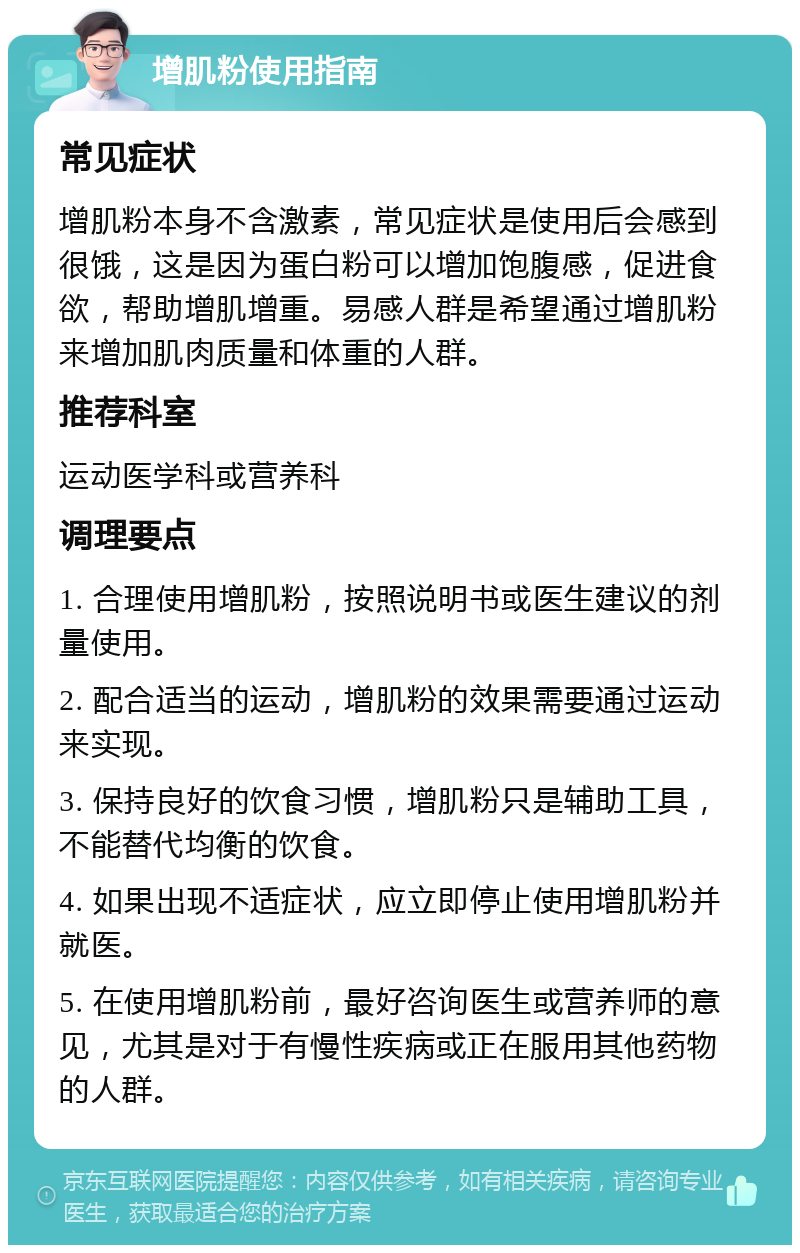 增肌粉使用指南 常见症状 增肌粉本身不含激素，常见症状是使用后会感到很饿，这是因为蛋白粉可以增加饱腹感，促进食欲，帮助增肌增重。易感人群是希望通过增肌粉来增加肌肉质量和体重的人群。 推荐科室 运动医学科或营养科 调理要点 1. 合理使用增肌粉，按照说明书或医生建议的剂量使用。 2. 配合适当的运动，增肌粉的效果需要通过运动来实现。 3. 保持良好的饮食习惯，增肌粉只是辅助工具，不能替代均衡的饮食。 4. 如果出现不适症状，应立即停止使用增肌粉并就医。 5. 在使用增肌粉前，最好咨询医生或营养师的意见，尤其是对于有慢性疾病或正在服用其他药物的人群。