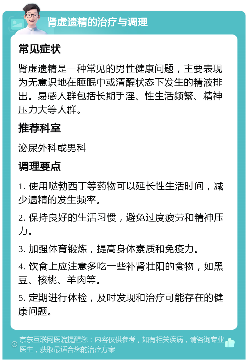 肾虚遗精的治疗与调理 常见症状 肾虚遗精是一种常见的男性健康问题，主要表现为无意识地在睡眠中或清醒状态下发生的精液排出。易感人群包括长期手淫、性生活频繁、精神压力大等人群。 推荐科室 泌尿外科或男科 调理要点 1. 使用哒勃西丁等药物可以延长性生活时间，减少遗精的发生频率。 2. 保持良好的生活习惯，避免过度疲劳和精神压力。 3. 加强体育锻炼，提高身体素质和免疫力。 4. 饮食上应注意多吃一些补肾壮阳的食物，如黑豆、核桃、羊肉等。 5. 定期进行体检，及时发现和治疗可能存在的健康问题。