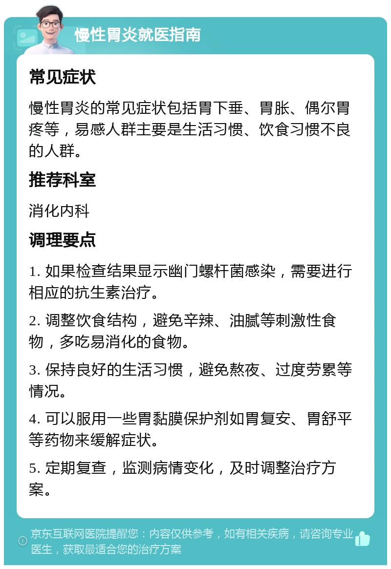 慢性胃炎就医指南 常见症状 慢性胃炎的常见症状包括胃下垂、胃胀、偶尔胃疼等，易感人群主要是生活习惯、饮食习惯不良的人群。 推荐科室 消化内科 调理要点 1. 如果检查结果显示幽门螺杆菌感染，需要进行相应的抗生素治疗。 2. 调整饮食结构，避免辛辣、油腻等刺激性食物，多吃易消化的食物。 3. 保持良好的生活习惯，避免熬夜、过度劳累等情况。 4. 可以服用一些胃黏膜保护剂如胃复安、胃舒平等药物来缓解症状。 5. 定期复查，监测病情变化，及时调整治疗方案。