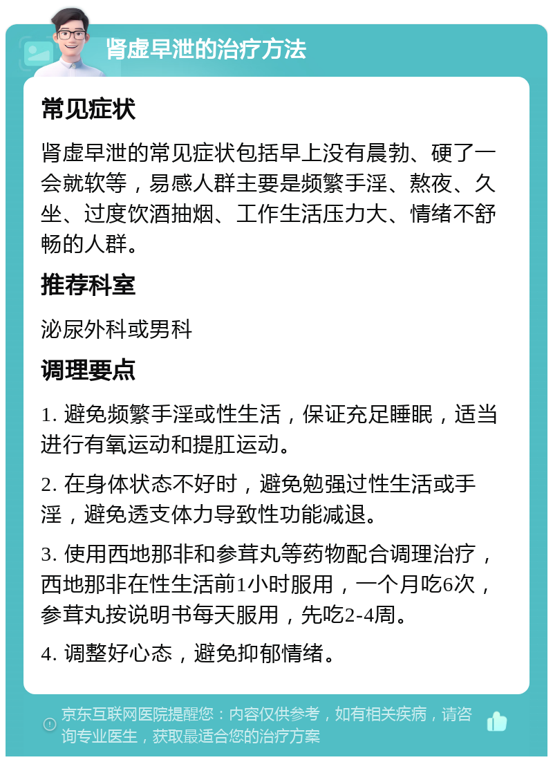 肾虚早泄的治疗方法 常见症状 肾虚早泄的常见症状包括早上没有晨勃、硬了一会就软等，易感人群主要是频繁手淫、熬夜、久坐、过度饮酒抽烟、工作生活压力大、情绪不舒畅的人群。 推荐科室 泌尿外科或男科 调理要点 1. 避免频繁手淫或性生活，保证充足睡眠，适当进行有氧运动和提肛运动。 2. 在身体状态不好时，避免勉强过性生活或手淫，避免透支体力导致性功能减退。 3. 使用西地那非和参茸丸等药物配合调理治疗，西地那非在性生活前1小时服用，一个月吃6次，参茸丸按说明书每天服用，先吃2-4周。 4. 调整好心态，避免抑郁情绪。