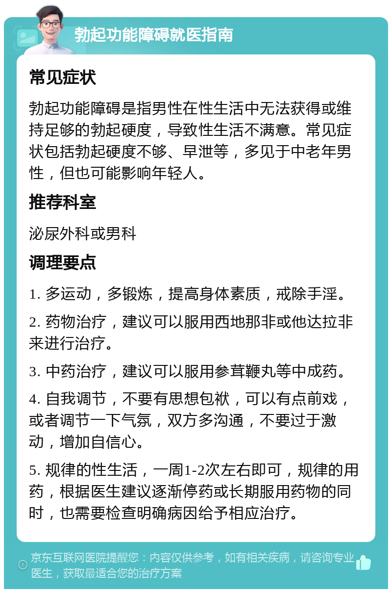 勃起功能障碍就医指南 常见症状 勃起功能障碍是指男性在性生活中无法获得或维持足够的勃起硬度，导致性生活不满意。常见症状包括勃起硬度不够、早泄等，多见于中老年男性，但也可能影响年轻人。 推荐科室 泌尿外科或男科 调理要点 1. 多运动，多锻炼，提高身体素质，戒除手淫。 2. 药物治疗，建议可以服用西地那非或他达拉非来进行治疗。 3. 中药治疗，建议可以服用参茸鞭丸等中成药。 4. 自我调节，不要有思想包袱，可以有点前戏，或者调节一下气氛，双方多沟通，不要过于激动，增加自信心。 5. 规律的性生活，一周1-2次左右即可，规律的用药，根据医生建议逐渐停药或长期服用药物的同时，也需要检查明确病因给予相应治疗。