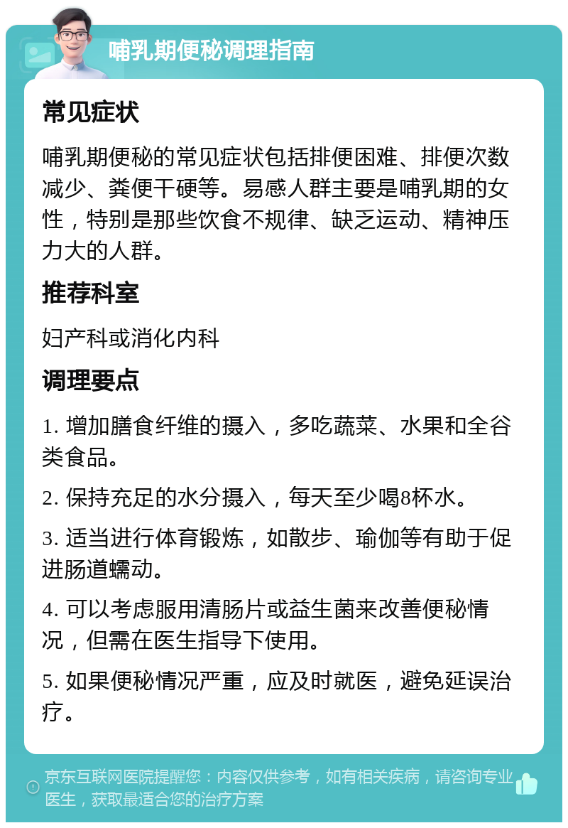 哺乳期便秘调理指南 常见症状 哺乳期便秘的常见症状包括排便困难、排便次数减少、粪便干硬等。易感人群主要是哺乳期的女性，特别是那些饮食不规律、缺乏运动、精神压力大的人群。 推荐科室 妇产科或消化内科 调理要点 1. 增加膳食纤维的摄入，多吃蔬菜、水果和全谷类食品。 2. 保持充足的水分摄入，每天至少喝8杯水。 3. 适当进行体育锻炼，如散步、瑜伽等有助于促进肠道蠕动。 4. 可以考虑服用清肠片或益生菌来改善便秘情况，但需在医生指导下使用。 5. 如果便秘情况严重，应及时就医，避免延误治疗。