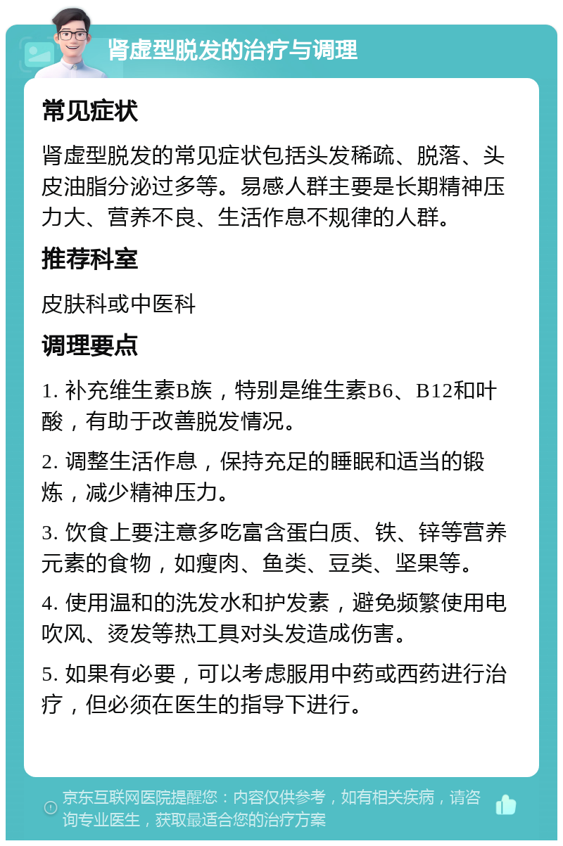 肾虚型脱发的治疗与调理 常见症状 肾虚型脱发的常见症状包括头发稀疏、脱落、头皮油脂分泌过多等。易感人群主要是长期精神压力大、营养不良、生活作息不规律的人群。 推荐科室 皮肤科或中医科 调理要点 1. 补充维生素B族，特别是维生素B6、B12和叶酸，有助于改善脱发情况。 2. 调整生活作息，保持充足的睡眠和适当的锻炼，减少精神压力。 3. 饮食上要注意多吃富含蛋白质、铁、锌等营养元素的食物，如瘦肉、鱼类、豆类、坚果等。 4. 使用温和的洗发水和护发素，避免频繁使用电吹风、烫发等热工具对头发造成伤害。 5. 如果有必要，可以考虑服用中药或西药进行治疗，但必须在医生的指导下进行。