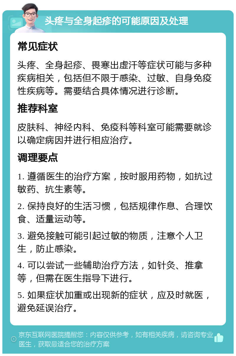 头疼与全身起疹的可能原因及处理 常见症状 头疼、全身起疹、畏寒出虚汗等症状可能与多种疾病相关，包括但不限于感染、过敏、自身免疫性疾病等。需要结合具体情况进行诊断。 推荐科室 皮肤科、神经内科、免疫科等科室可能需要就诊以确定病因并进行相应治疗。 调理要点 1. 遵循医生的治疗方案，按时服用药物，如抗过敏药、抗生素等。 2. 保持良好的生活习惯，包括规律作息、合理饮食、适量运动等。 3. 避免接触可能引起过敏的物质，注意个人卫生，防止感染。 4. 可以尝试一些辅助治疗方法，如针灸、推拿等，但需在医生指导下进行。 5. 如果症状加重或出现新的症状，应及时就医，避免延误治疗。