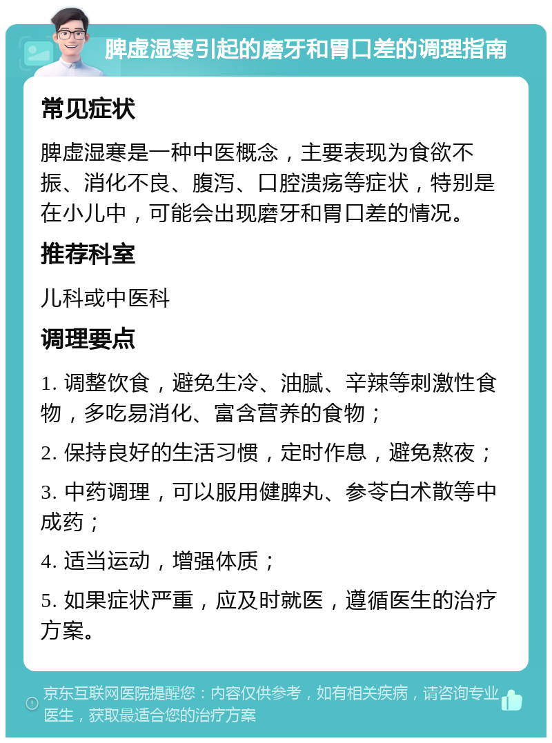 脾虚湿寒引起的磨牙和胃口差的调理指南 常见症状 脾虚湿寒是一种中医概念，主要表现为食欲不振、消化不良、腹泻、口腔溃疡等症状，特别是在小儿中，可能会出现磨牙和胃口差的情况。 推荐科室 儿科或中医科 调理要点 1. 调整饮食，避免生冷、油腻、辛辣等刺激性食物，多吃易消化、富含营养的食物； 2. 保持良好的生活习惯，定时作息，避免熬夜； 3. 中药调理，可以服用健脾丸、参苓白术散等中成药； 4. 适当运动，增强体质； 5. 如果症状严重，应及时就医，遵循医生的治疗方案。