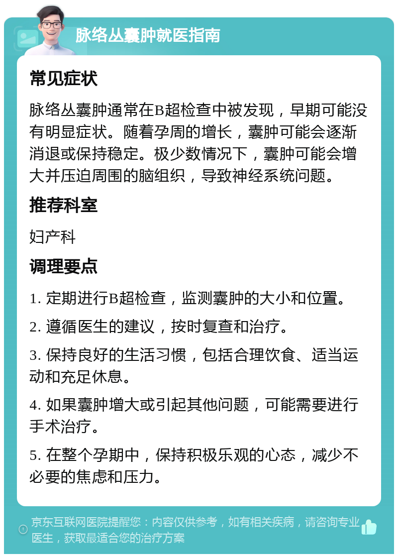 脉络丛囊肿就医指南 常见症状 脉络丛囊肿通常在B超检查中被发现，早期可能没有明显症状。随着孕周的增长，囊肿可能会逐渐消退或保持稳定。极少数情况下，囊肿可能会增大并压迫周围的脑组织，导致神经系统问题。 推荐科室 妇产科 调理要点 1. 定期进行B超检查，监测囊肿的大小和位置。 2. 遵循医生的建议，按时复查和治疗。 3. 保持良好的生活习惯，包括合理饮食、适当运动和充足休息。 4. 如果囊肿增大或引起其他问题，可能需要进行手术治疗。 5. 在整个孕期中，保持积极乐观的心态，减少不必要的焦虑和压力。