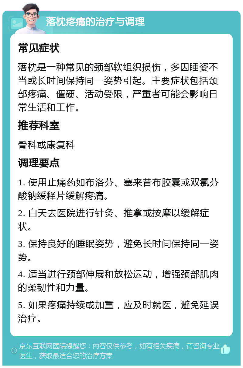 落枕疼痛的治疗与调理 常见症状 落枕是一种常见的颈部软组织损伤，多因睡姿不当或长时间保持同一姿势引起。主要症状包括颈部疼痛、僵硬、活动受限，严重者可能会影响日常生活和工作。 推荐科室 骨科或康复科 调理要点 1. 使用止痛药如布洛芬、塞来昔布胶囊或双氯芬酸钠缓释片缓解疼痛。 2. 白天去医院进行针灸、推拿或按摩以缓解症状。 3. 保持良好的睡眠姿势，避免长时间保持同一姿势。 4. 适当进行颈部伸展和放松运动，增强颈部肌肉的柔韧性和力量。 5. 如果疼痛持续或加重，应及时就医，避免延误治疗。