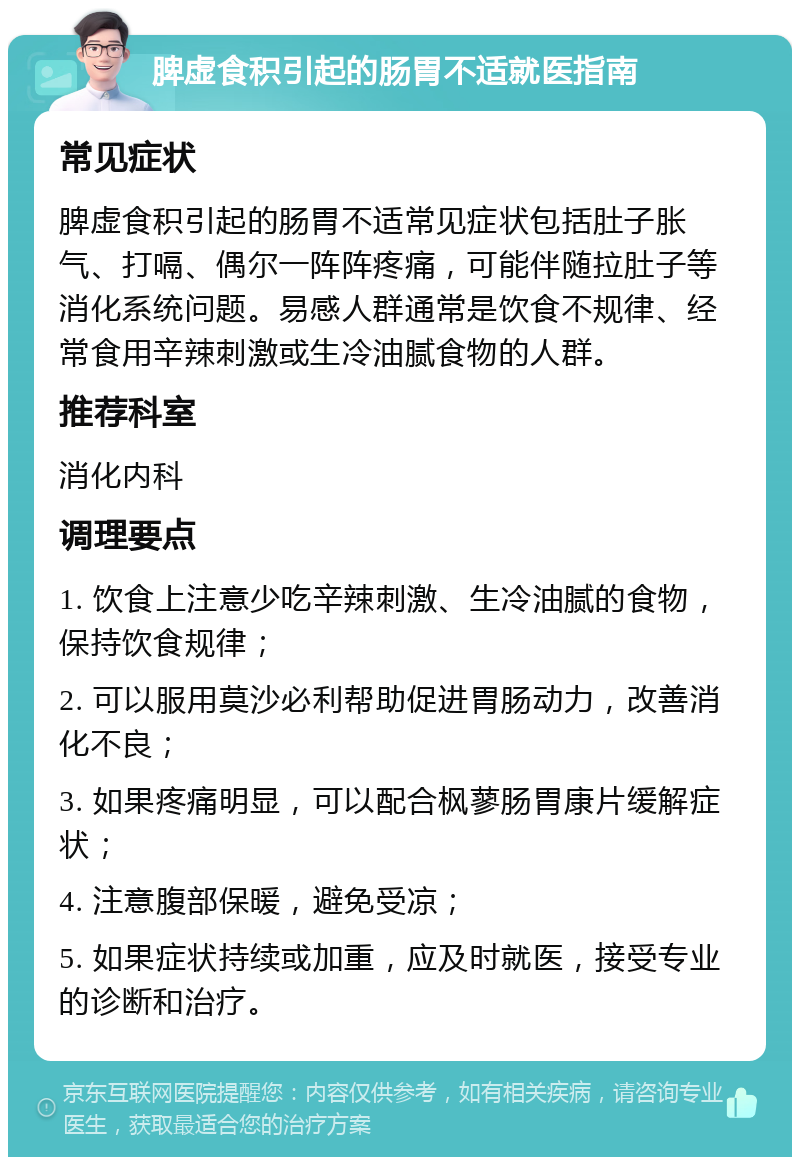 脾虚食积引起的肠胃不适就医指南 常见症状 脾虚食积引起的肠胃不适常见症状包括肚子胀气、打嗝、偶尔一阵阵疼痛，可能伴随拉肚子等消化系统问题。易感人群通常是饮食不规律、经常食用辛辣刺激或生冷油腻食物的人群。 推荐科室 消化内科 调理要点 1. 饮食上注意少吃辛辣刺激、生冷油腻的食物，保持饮食规律； 2. 可以服用莫沙必利帮助促进胃肠动力，改善消化不良； 3. 如果疼痛明显，可以配合枫蓼肠胃康片缓解症状； 4. 注意腹部保暖，避免受凉； 5. 如果症状持续或加重，应及时就医，接受专业的诊断和治疗。