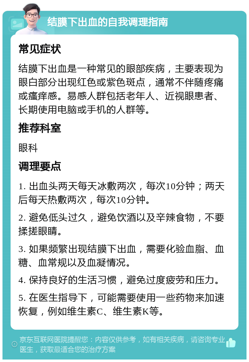 结膜下出血的自我调理指南 常见症状 结膜下出血是一种常见的眼部疾病，主要表现为眼白部分出现红色或紫色斑点，通常不伴随疼痛或瘙痒感。易感人群包括老年人、近视眼患者、长期使用电脑或手机的人群等。 推荐科室 眼科 调理要点 1. 出血头两天每天冰敷两次，每次10分钟；两天后每天热敷两次，每次10分钟。 2. 避免低头过久，避免饮酒以及辛辣食物，不要揉搓眼睛。 3. 如果频繁出现结膜下出血，需要化验血脂、血糖、血常规以及血凝情况。 4. 保持良好的生活习惯，避免过度疲劳和压力。 5. 在医生指导下，可能需要使用一些药物来加速恢复，例如维生素C、维生素K等。