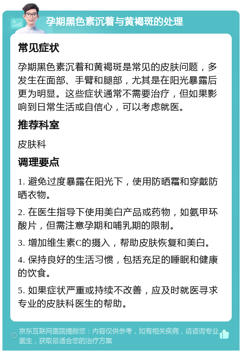 孕期黑色素沉着与黄褐斑的处理 常见症状 孕期黑色素沉着和黄褐斑是常见的皮肤问题，多发生在面部、手臂和腿部，尤其是在阳光暴露后更为明显。这些症状通常不需要治疗，但如果影响到日常生活或自信心，可以考虑就医。 推荐科室 皮肤科 调理要点 1. 避免过度暴露在阳光下，使用防晒霜和穿戴防晒衣物。 2. 在医生指导下使用美白产品或药物，如氨甲环酸片，但需注意孕期和哺乳期的限制。 3. 增加维生素C的摄入，帮助皮肤恢复和美白。 4. 保持良好的生活习惯，包括充足的睡眠和健康的饮食。 5. 如果症状严重或持续不改善，应及时就医寻求专业的皮肤科医生的帮助。