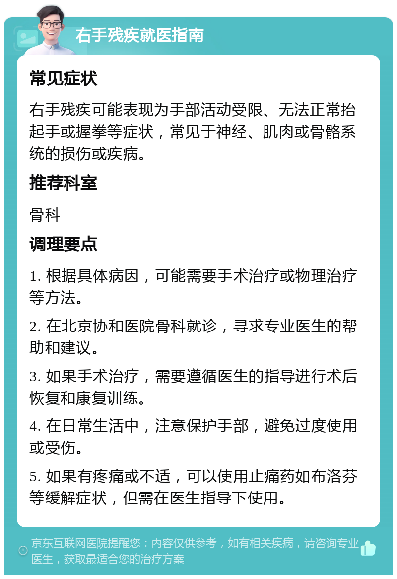 右手残疾就医指南 常见症状 右手残疾可能表现为手部活动受限、无法正常抬起手或握拳等症状，常见于神经、肌肉或骨骼系统的损伤或疾病。 推荐科室 骨科 调理要点 1. 根据具体病因，可能需要手术治疗或物理治疗等方法。 2. 在北京协和医院骨科就诊，寻求专业医生的帮助和建议。 3. 如果手术治疗，需要遵循医生的指导进行术后恢复和康复训练。 4. 在日常生活中，注意保护手部，避免过度使用或受伤。 5. 如果有疼痛或不适，可以使用止痛药如布洛芬等缓解症状，但需在医生指导下使用。