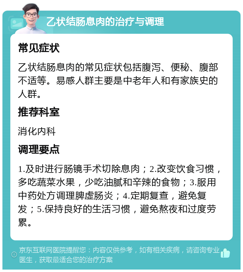 乙状结肠息肉的治疗与调理 常见症状 乙状结肠息肉的常见症状包括腹泻、便秘、腹部不适等。易感人群主要是中老年人和有家族史的人群。 推荐科室 消化内科 调理要点 1.及时进行肠镜手术切除息肉；2.改变饮食习惯，多吃蔬菜水果，少吃油腻和辛辣的食物；3.服用中药处方调理脾虚肠炎；4.定期复查，避免复发；5.保持良好的生活习惯，避免熬夜和过度劳累。