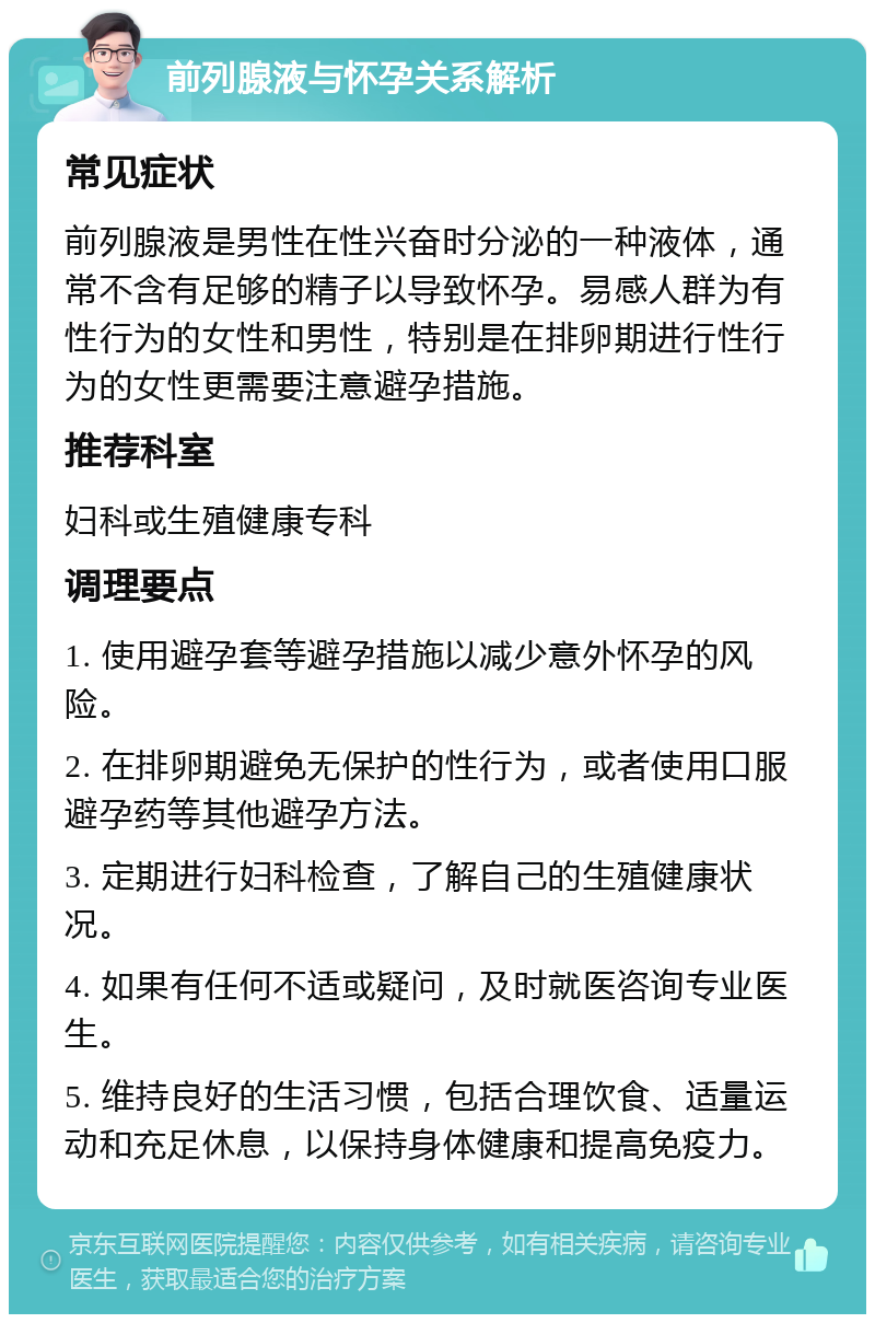 前列腺液与怀孕关系解析 常见症状 前列腺液是男性在性兴奋时分泌的一种液体，通常不含有足够的精子以导致怀孕。易感人群为有性行为的女性和男性，特别是在排卵期进行性行为的女性更需要注意避孕措施。 推荐科室 妇科或生殖健康专科 调理要点 1. 使用避孕套等避孕措施以减少意外怀孕的风险。 2. 在排卵期避免无保护的性行为，或者使用口服避孕药等其他避孕方法。 3. 定期进行妇科检查，了解自己的生殖健康状况。 4. 如果有任何不适或疑问，及时就医咨询专业医生。 5. 维持良好的生活习惯，包括合理饮食、适量运动和充足休息，以保持身体健康和提高免疫力。