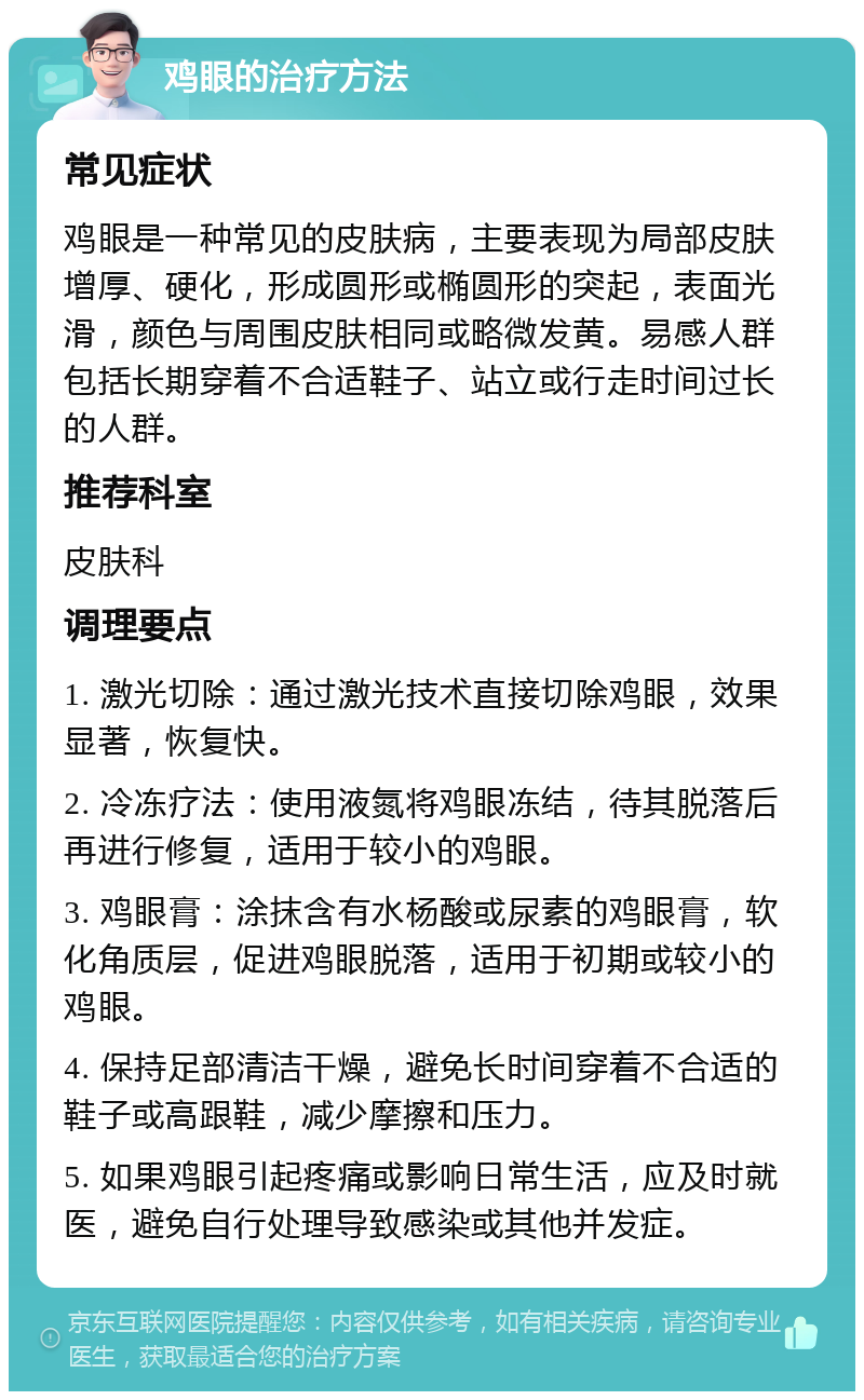 鸡眼的治疗方法 常见症状 鸡眼是一种常见的皮肤病，主要表现为局部皮肤增厚、硬化，形成圆形或椭圆形的突起，表面光滑，颜色与周围皮肤相同或略微发黄。易感人群包括长期穿着不合适鞋子、站立或行走时间过长的人群。 推荐科室 皮肤科 调理要点 1. 激光切除：通过激光技术直接切除鸡眼，效果显著，恢复快。 2. 冷冻疗法：使用液氮将鸡眼冻结，待其脱落后再进行修复，适用于较小的鸡眼。 3. 鸡眼膏：涂抹含有水杨酸或尿素的鸡眼膏，软化角质层，促进鸡眼脱落，适用于初期或较小的鸡眼。 4. 保持足部清洁干燥，避免长时间穿着不合适的鞋子或高跟鞋，减少摩擦和压力。 5. 如果鸡眼引起疼痛或影响日常生活，应及时就医，避免自行处理导致感染或其他并发症。