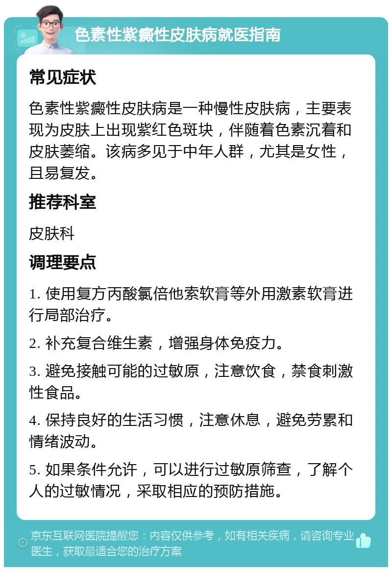 色素性紫癜性皮肤病就医指南 常见症状 色素性紫癜性皮肤病是一种慢性皮肤病，主要表现为皮肤上出现紫红色斑块，伴随着色素沉着和皮肤萎缩。该病多见于中年人群，尤其是女性，且易复发。 推荐科室 皮肤科 调理要点 1. 使用复方丙酸氯倍他索软膏等外用激素软膏进行局部治疗。 2. 补充复合维生素，增强身体免疫力。 3. 避免接触可能的过敏原，注意饮食，禁食刺激性食品。 4. 保持良好的生活习惯，注意休息，避免劳累和情绪波动。 5. 如果条件允许，可以进行过敏原筛查，了解个人的过敏情况，采取相应的预防措施。