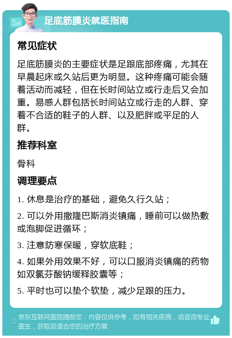 足底筋膜炎就医指南 常见症状 足底筋膜炎的主要症状是足跟底部疼痛，尤其在早晨起床或久站后更为明显。这种疼痛可能会随着活动而减轻，但在长时间站立或行走后又会加重。易感人群包括长时间站立或行走的人群、穿着不合适的鞋子的人群、以及肥胖或平足的人群。 推荐科室 骨科 调理要点 1. 休息是治疗的基础，避免久行久站； 2. 可以外用撒隆巴斯消炎镇痛，睡前可以做热敷或泡脚促进循环； 3. 注意防寒保暖，穿软底鞋； 4. 如果外用效果不好，可以口服消炎镇痛的药物如双氯芬酸钠缓释胶囊等； 5. 平时也可以垫个软垫，减少足跟的压力。