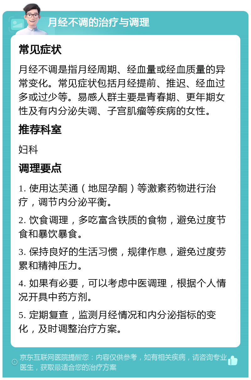 月经不调的治疗与调理 常见症状 月经不调是指月经周期、经血量或经血质量的异常变化。常见症状包括月经提前、推迟、经血过多或过少等。易感人群主要是青春期、更年期女性及有内分泌失调、子宫肌瘤等疾病的女性。 推荐科室 妇科 调理要点 1. 使用达芙通（地屈孕酮）等激素药物进行治疗，调节内分泌平衡。 2. 饮食调理，多吃富含铁质的食物，避免过度节食和暴饮暴食。 3. 保持良好的生活习惯，规律作息，避免过度劳累和精神压力。 4. 如果有必要，可以考虑中医调理，根据个人情况开具中药方剂。 5. 定期复查，监测月经情况和内分泌指标的变化，及时调整治疗方案。