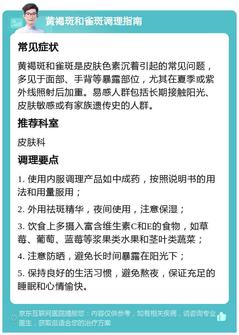 黄褐斑和雀斑调理指南 常见症状 黄褐斑和雀斑是皮肤色素沉着引起的常见问题，多见于面部、手背等暴露部位，尤其在夏季或紫外线照射后加重。易感人群包括长期接触阳光、皮肤敏感或有家族遗传史的人群。 推荐科室 皮肤科 调理要点 1. 使用内服调理产品如中成药，按照说明书的用法和用量服用； 2. 外用祛斑精华，夜间使用，注意保湿； 3. 饮食上多摄入富含维生素C和E的食物，如草莓、葡萄、蓝莓等浆果类水果和茎叶类蔬菜； 4. 注意防晒，避免长时间暴露在阳光下； 5. 保持良好的生活习惯，避免熬夜，保证充足的睡眠和心情愉快。