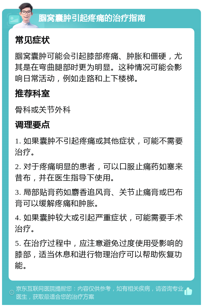 腘窝囊肿引起疼痛的治疗指南 常见症状 腘窝囊肿可能会引起膝部疼痛、肿胀和僵硬，尤其是在弯曲腿部时更为明显。这种情况可能会影响日常活动，例如走路和上下楼梯。 推荐科室 骨科或关节外科 调理要点 1. 如果囊肿不引起疼痛或其他症状，可能不需要治疗。 2. 对于疼痛明显的患者，可以口服止痛药如塞来昔布，并在医生指导下使用。 3. 局部贴膏药如麝香追风膏、关节止痛膏或巴布膏可以缓解疼痛和肿胀。 4. 如果囊肿较大或引起严重症状，可能需要手术治疗。 5. 在治疗过程中，应注意避免过度使用受影响的膝部，适当休息和进行物理治疗可以帮助恢复功能。