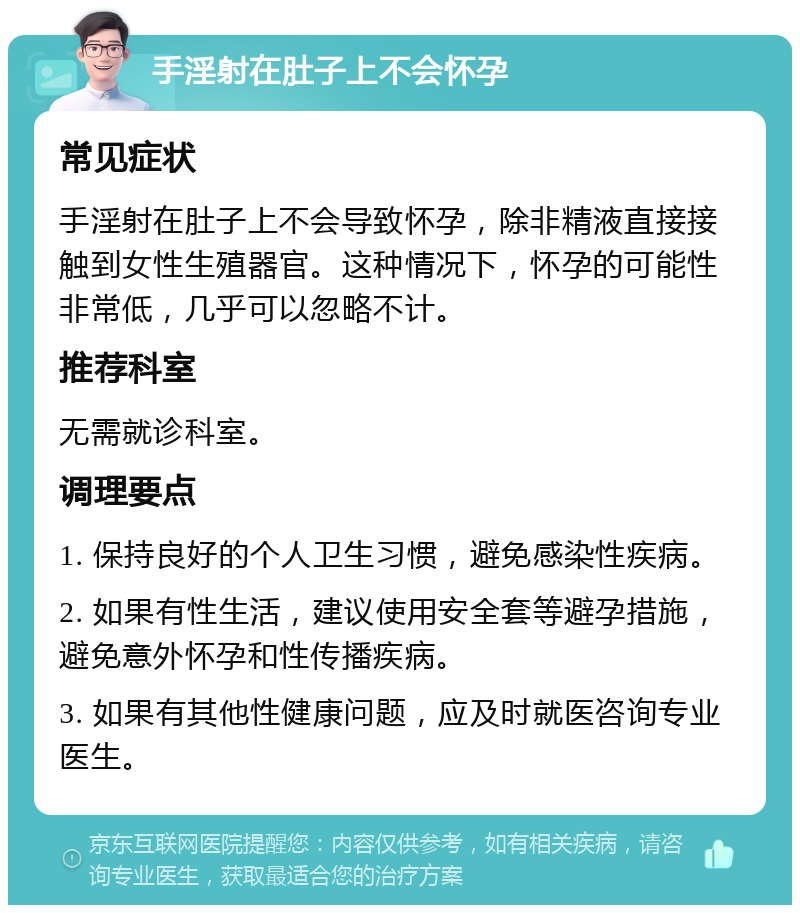 手淫射在肚子上不会怀孕 常见症状 手淫射在肚子上不会导致怀孕，除非精液直接接触到女性生殖器官。这种情况下，怀孕的可能性非常低，几乎可以忽略不计。 推荐科室 无需就诊科室。 调理要点 1. 保持良好的个人卫生习惯，避免感染性疾病。 2. 如果有性生活，建议使用安全套等避孕措施，避免意外怀孕和性传播疾病。 3. 如果有其他性健康问题，应及时就医咨询专业医生。