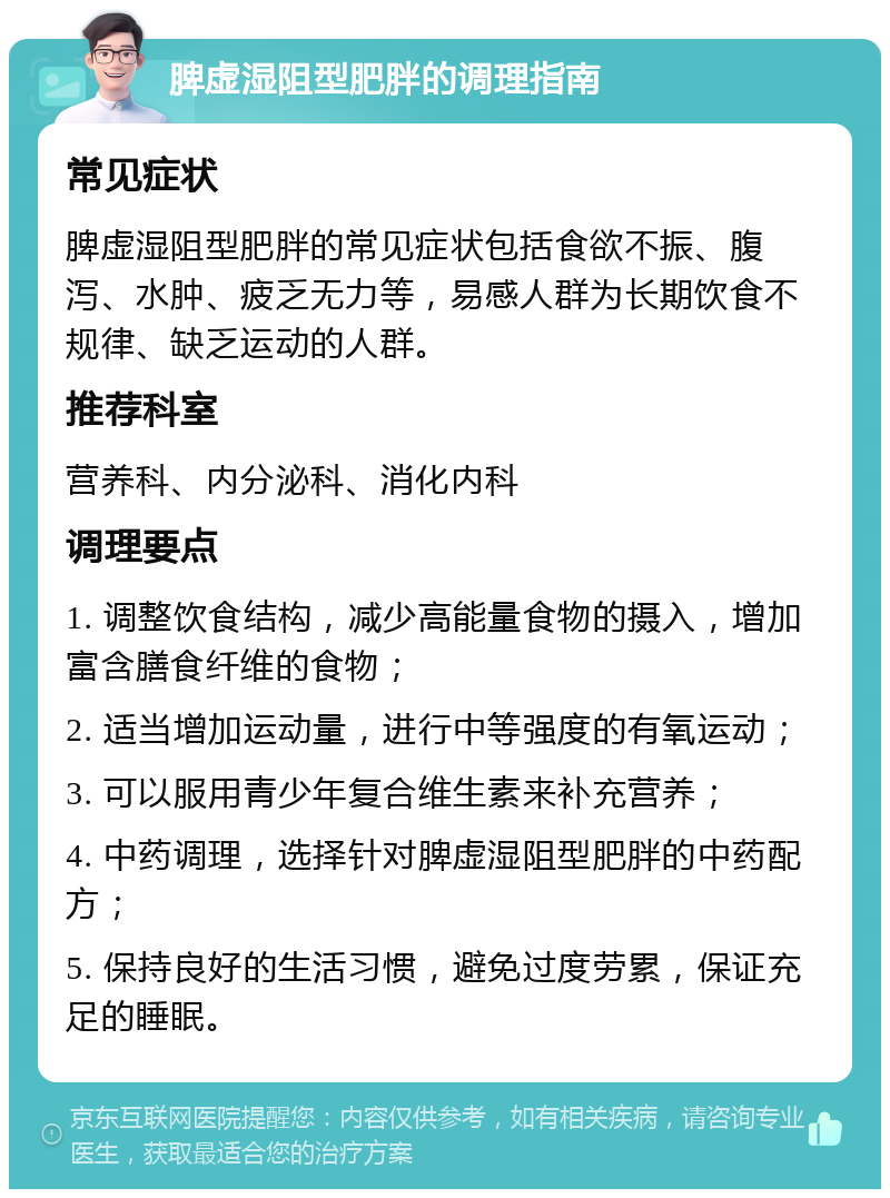 脾虚湿阻型肥胖的调理指南 常见症状 脾虚湿阻型肥胖的常见症状包括食欲不振、腹泻、水肿、疲乏无力等，易感人群为长期饮食不规律、缺乏运动的人群。 推荐科室 营养科、内分泌科、消化内科 调理要点 1. 调整饮食结构，减少高能量食物的摄入，增加富含膳食纤维的食物； 2. 适当增加运动量，进行中等强度的有氧运动； 3. 可以服用青少年复合维生素来补充营养； 4. 中药调理，选择针对脾虚湿阻型肥胖的中药配方； 5. 保持良好的生活习惯，避免过度劳累，保证充足的睡眠。