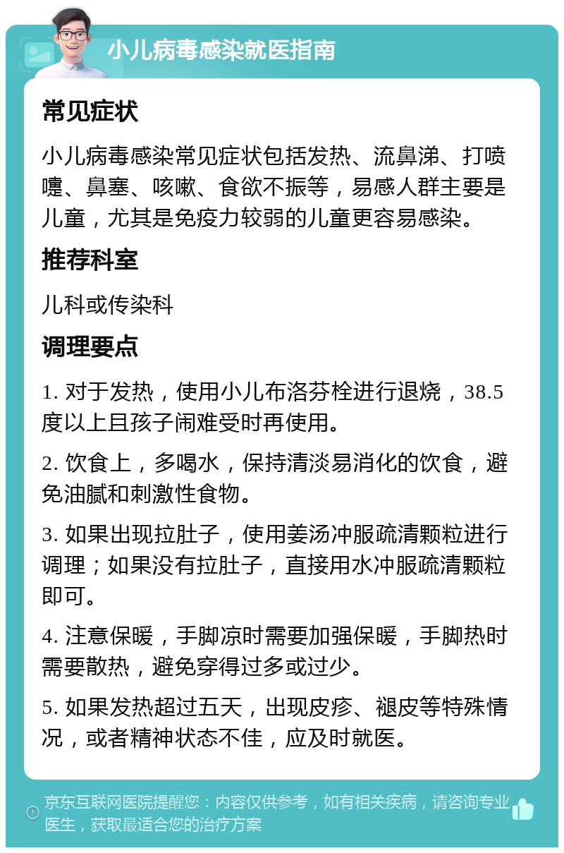 小儿病毒感染就医指南 常见症状 小儿病毒感染常见症状包括发热、流鼻涕、打喷嚏、鼻塞、咳嗽、食欲不振等，易感人群主要是儿童，尤其是免疫力较弱的儿童更容易感染。 推荐科室 儿科或传染科 调理要点 1. 对于发热，使用小儿布洛芬栓进行退烧，38.5度以上且孩子闹难受时再使用。 2. 饮食上，多喝水，保持清淡易消化的饮食，避免油腻和刺激性食物。 3. 如果出现拉肚子，使用姜汤冲服疏清颗粒进行调理；如果没有拉肚子，直接用水冲服疏清颗粒即可。 4. 注意保暖，手脚凉时需要加强保暖，手脚热时需要散热，避免穿得过多或过少。 5. 如果发热超过五天，出现皮疹、褪皮等特殊情况，或者精神状态不佳，应及时就医。