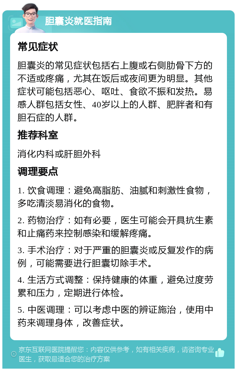 胆囊炎就医指南 常见症状 胆囊炎的常见症状包括右上腹或右侧肋骨下方的不适或疼痛，尤其在饭后或夜间更为明显。其他症状可能包括恶心、呕吐、食欲不振和发热。易感人群包括女性、40岁以上的人群、肥胖者和有胆石症的人群。 推荐科室 消化内科或肝胆外科 调理要点 1. 饮食调理：避免高脂肪、油腻和刺激性食物，多吃清淡易消化的食物。 2. 药物治疗：如有必要，医生可能会开具抗生素和止痛药来控制感染和缓解疼痛。 3. 手术治疗：对于严重的胆囊炎或反复发作的病例，可能需要进行胆囊切除手术。 4. 生活方式调整：保持健康的体重，避免过度劳累和压力，定期进行体检。 5. 中医调理：可以考虑中医的辨证施治，使用中药来调理身体，改善症状。